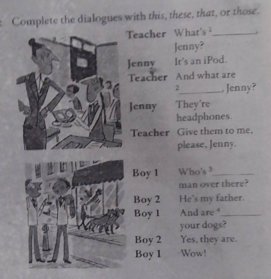 Complete the dialogues with this, these, that, or those. 
Teacher What's _ 
Jenny? 
Jenny It's an iPod. 
Teacher And what are 
2_ , Jenny? 
Jenny They're 
headphones. 
Teacher Give them to me, 
please, Jenny. 
Boy 1 Who's ³_ 
man over there? 
Boy 2 He's my father. 
Boy1 And are_ 
your dogs? 
Boy 2 Yes, they are. 
Boy 1 Wow!