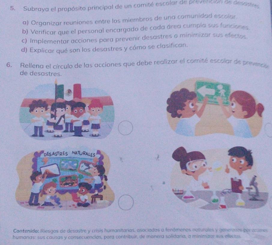 Subraya el propósito principal de un comité escolar de prevención de desosie
a) Organizar reuniones entre los miembros de una comunidad escolor.
b) Verificar que el personal encargado de cada área cumpia sus funciones
c) Implementar acciones para prevenir desastres o minimizar sus efectos
d) Explicar qué son los desastres y cómo se clasifican.
6. Rellena el círculo de las acciones que debe realizar el comité escolar de preveco
de desastres.
DESASTRES NATURALES
Contenido: Riesgos de desastre y crisis humanitarias, asociados a fenómenos naturales y genearos per coumes
humanas: sus causas y consecuencias, para contribuir, de manera solidaria, a minimizor sus elcess