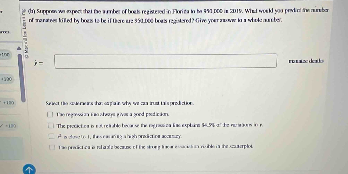 Suppose we expect that the number of boats registered in Florida to be 950,000 in 2019. What would you predict the number
rces. 5 of manatees killed by boats to be if there are 950,000 boats registered? Give your answer to a whole number.
100
hat y=□ manatee deaths
+100
+100 Select the statements that explain why we can trust this prediction.
The regression line always gives a good prediction.
+100 The prediction is not reliable because the regression line explains 84.5% of the variations in y.
A is close to 1, thus ensuring a high prediction accuracy.
The prediction is reliable because of the strong linear association visible in the scatterplot.