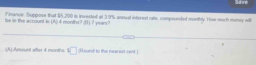 Save 
Finance. Suppose that $5,200 is invested at 3.9% annual interest rate, compounded monthly. How much money will 
be in the account in (A) 4 months? (B) 7 years? 
(A) Amount after 4 months : $□ (Round to the nearest cent.)