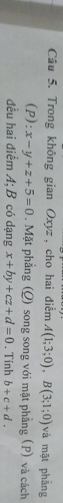 Trong không gian Oxyz, cho hai điểm A(1;3;0), B(3;1;0) và mặt phẳng 
(P): x-y+z+5=0. Mặt phẳng (Q) song song với mặt phẳng (P) và cách 
đều hai điểm A; B có dạng x+by+cz+d=0. Tính b+c+d.