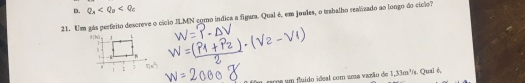 Q_a
21. Um gás perfeito descreve o cíclo JLMN como índica a figara. Qual é, em joules, o trabalho realizado ao longo do cíclo? 
9[hǔ L 
h 

. 1 
! 
u cima um fuido ideal com uma vazão de 1,33m ³s. Quai é,