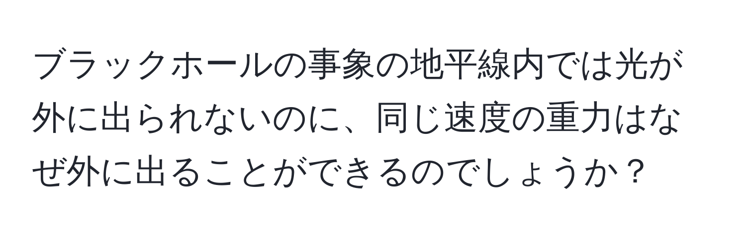 ブラックホールの事象の地平線内では光が外に出られないのに、同じ速度の重力はなぜ外に出ることができるのでしょうか？