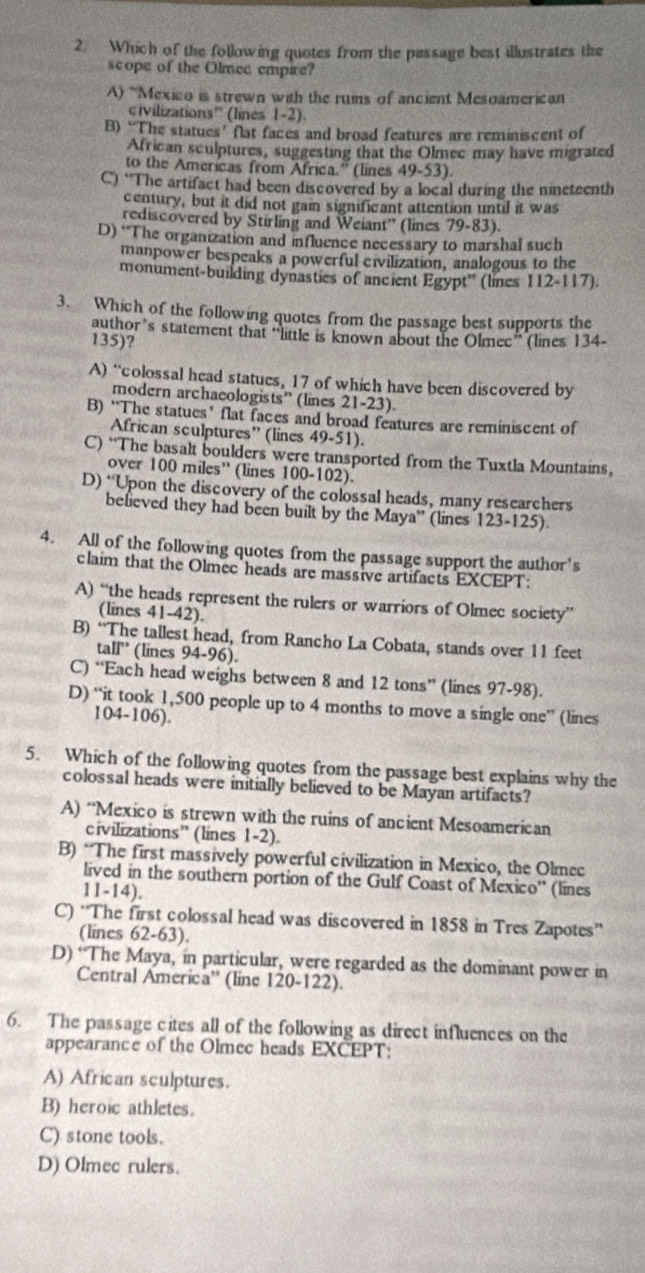 Which of the following quotes from the passage best illustrates the
scope of the Olmee empire?
A) 'Mexico is strewn with the rums of ancient Mesoamerican
civilizations' (lines 1-2)
B) “The statues’ flat faces and broad features are reminiscent of
African sculptures, suggesting that the Olmec may have migrated
to the Americas from Africa.” (lines 49-53).
C) “The artifact had been discovered by a local during the nimeteenth
century, but it did not gain significant attention until it was
rediscovered by Stirling and Weiant'' (lines 79-83).
D) “The organization and influence necessary to marshal such
manpower bespeaks a powerful eivilization, analogous to the
monument-building dynasties of ancient Egypt° (lines 112-117).
3. Which of the following quotes from the passage best supports the
author’s statement that “little is known about the Olmec” (lines 134-
135)?
A) “colossal head statues, 17 of which have been discovered by
modern archaeologists” (lines 21-23 L
B) “The statues’ flat faces and broad features are reminiscent of
African sculptures” (lines 49-51).
C) “The basalt boulders were transported from the Tuxtla Mountains,
over 100 miles” (lines 100-102).
D) “Upon the discovery of the colossal heads, many researchers
believed they had been built by the Maya' (lines 123-125)
4. All of the following quotes from the passage support the author's
claim that the Olmec heads are massive artifacts EXCEPT:
A) “the heads represent the rulers or warriors of Olmec society”
(lines 41-42).
B) “The tallest head, from Rancho La Cobata, stands over 11 feet
tall” (lines 94-96).
C) “Each head weighs between 8 and 12 tons” (lines 97-98).
D) “it took 1,500 people up to 4 months to move a single one” (lines
104-106).
5. Which of the following quotes from the passage best explains why the
colossal heads were initially believed to be Mayan artifacts?
A) “Mexico is strewn with the ruins of ancient Mesoamerican
civilizations” (lines 1-2
B) “The first massively powerful civilization in Mexico, the Olmec
lived in the southern portion of the Gulf Coast of Mexico'' (lines
11-14).
C) “The first colossal head was discovered in 1858 in Tres Zapotes”
(lines 62-63).
D) ‘The Maya, in particular, were regarded as the dominant power in
Central America'' (line 120-122).
6. The passage cites all of the following as direct influences on the
appearance of the Olmec heads EXCEPT
A) African sculptures.
B) heroic athletes.
C) stone tools.
D) Olmec rulers.