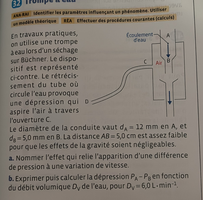 Trompe à 
ANA-RAI Identifier les paramètres influençant un phénomène. Utiliser. 
un modèle théorique RÉA Effectuer des procédures courantes (calculs) 
En travaux pratiques, 
on utilise une trompe 
à eau lors d'un séchage 
sur Büchner. Le dispo- 
sitif est représenté 
ci-contre. Le rétrécis- 
sement du tube où 
circule l’eau provoque 
une dépression qui 
aspire l'air à travers 
l’uverture C. 
Le diamètre de la conduite vaut d_A=12mm en A, et
d_B=5,0mm en B. La distance AB=5, 0cm est assez faible 
pour que les effets de la gravité soient négligeables. 
a. Nommer l’effet qui relie l’apparition d'une différence 
de pression à une variation de vitesse. 
b. Exprimer puis calculer la dépression P_A-P_B en fonction 
du débit volumique D_V de l’eau, pour D_V=6,0L· min^(-1).