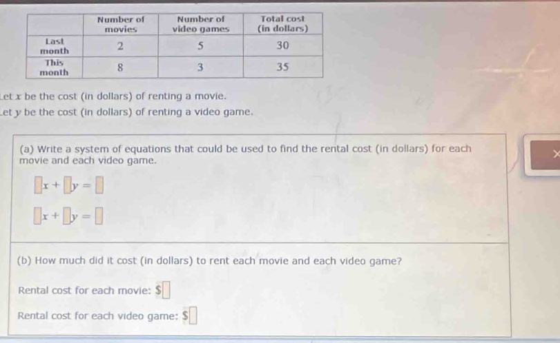 Let x be the cost (in dollars) of renting a movie. 
Let y be the cost (in dollars) of renting a video game. 
(a) Write a system of equations that could be used to find the rental cost (in dollars) for each 
movie and each video game.
□ x+□ y=□
□ x+□ y=□
(b) How much did it cost (in dollars) to rent each movie and each video game? 
Rental cost for each movie: $□
Rental cost for each video game: $ |