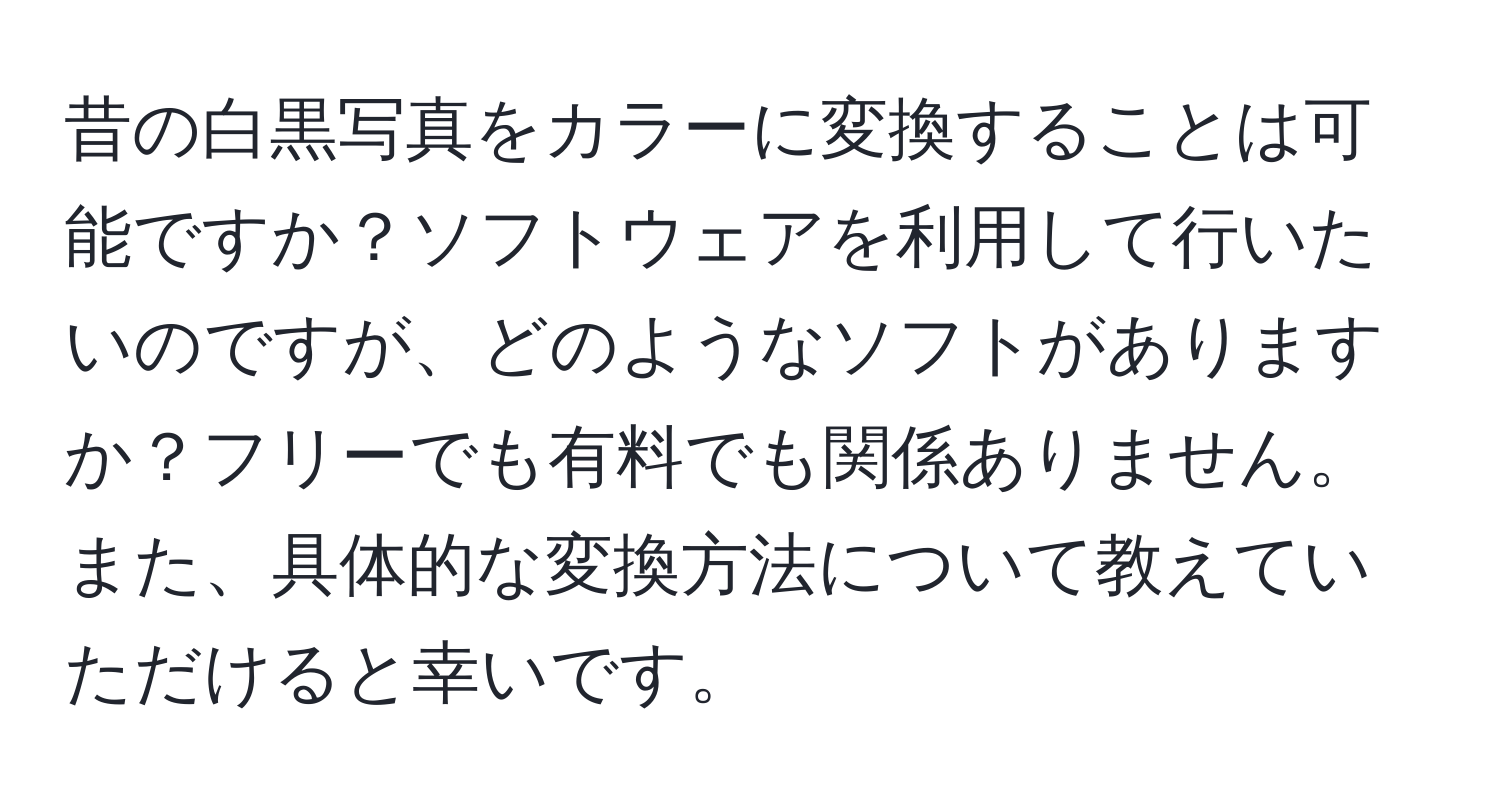 昔の白黒写真をカラーに変換することは可能ですか？ソフトウェアを利用して行いたいのですが、どのようなソフトがありますか？フリーでも有料でも関係ありません。また、具体的な変換方法について教えていただけると幸いです。