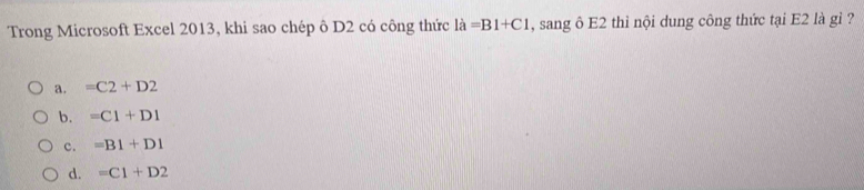 Trong Microsoft Excel 2013, khi sao chép ô D2 có công thức ldot a=B1+C1 , sang ô E2 thì nội dung công thức tại E2 là gỉ ?
a. =C2+D2
b. =C1+D1
c. =B1+D1
d. =C1+D2