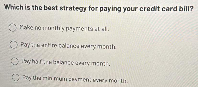 Which is the best strategy for paying your credit card bill?
Make no monthly payments at all.
Pay the entire balance every month.
Pay half the balance every month.
Pay the minimum payment every month.