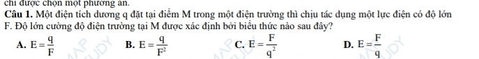 chi được chọn một phương ân.
Câu 1. Một điện tích dương q đặt tại điểm M trong một điện trường thì chịu tác dụng một lực điện có độ lớn
F. Độ lớn cường độ điện trường tại M được xác định bởi biểu thức nào sau đây?
A. E= q/F  B. E= q/F^2  C. E= F/q^2  D. E= F/q 