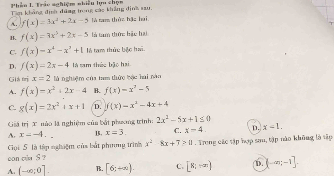 Phần I. Trắc nghiệm nhiều lựa chọn
Tìm khẳng định đúng trong các khẳng định sau.
A. f(x)=3x^2+2x-5 là tam thức bậc hai.
B. f(x)=3x^3+2x-5 là tam thức bậc hai.
C. f(x)=x^4-x^2+1 là tam thức bậc hai.
D. f(x)=2x-4 là tam thức bậc hai.
Giá trị x=2 là nghiệm của tam thức bậc hai nào
A. f(x)=x^2+2x-4 B. f(x)=x^2-5
C. g(x)=2x^2+x+1 D. f(x)=x^2-4x+4
Giá trị X nào là nghiệm của bất phương trình: 2x^2-5x+1≤ 0
A. x=-4..
B. x=3. C. x=4. D. x=1. 
Gọi S là tập nghiệm của bất phương trình x^2-8x+7≥ 0. Trong các tập hợp sau, tập nào không là tập
con của S ?
B.
A. (-∈fty ;0]. [6;+∈fty ).
C. [8;+∈fty ).
D. (-∈fty ;-1].