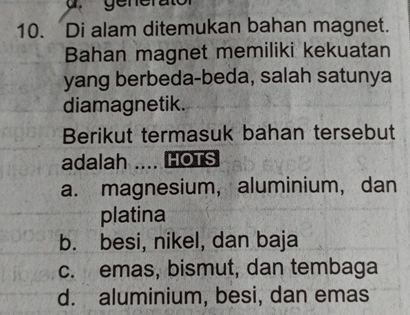 generator
10. Di alam ditemukan bahan magnet.
Bahan magnet memiliki kekuatan
yang berbeda-beda, salah satunya
diamagnetik.
Berikut termasuk bahan tersebut
adalah .. HOTS
a. magnesium, aluminium, dan
platina
b. besi, nikel, dan baja
c. emas, bismut, dan tembaga
d. aluminium, besi, dan emas