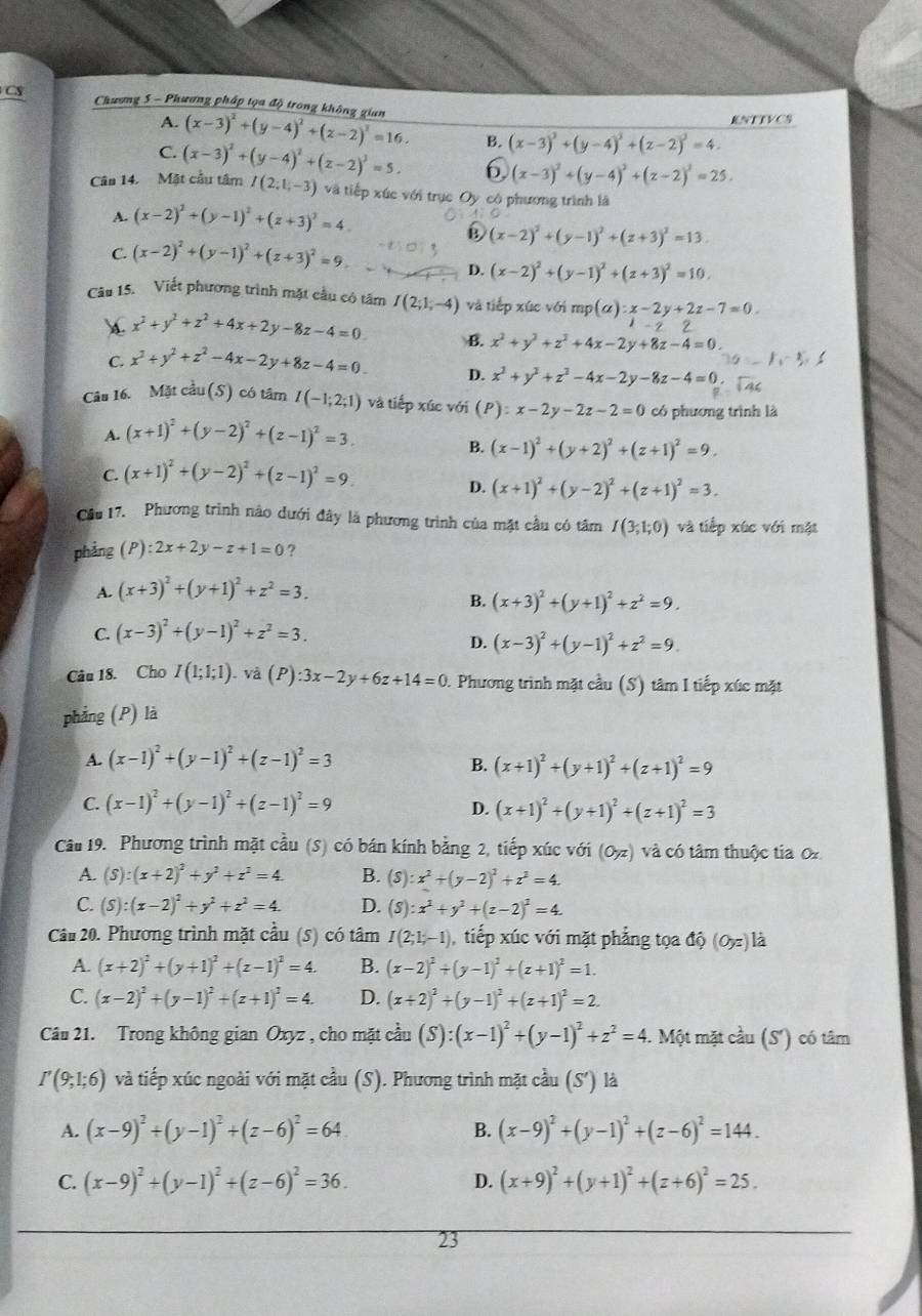 CS  Chương 5 - Phương pháp tọa độ trong không gian (x-3)^2+(y-4)^2+(z-2)^2=16.
A. KNTTVCS
C.
B. (x-3)^2+(y-4)^2+(z-2)^2=4.
Cân 14. Mặt cầu tâm (x-3)^2+(y-4)^2+(z-2)^3=5. 6 (x-3)^2+(y-4)^2+(z-2)^2=25.
I(2;1;-3) và tiếp xúc với trục Oy có phương trình là
A. (x-2)^2+(y-1)^2+(z+3)^2=4
C. (x-2)^2+(y-1)^2+(z+3)^2=9.
(x-2)^2+(y-1)^2+(z+3)^2=13.
D. (x-2)^2+(y-1)^2+(z+3)^2=10.
Câu 15. Viết phương trình mặt cầu có tâm I(2;1;-4) và tiếp xúc với mp(alpha ):x-2y+2z-7=0.
 x^3+y^2+z^2+4x+2y-8z-4=0 B. x^2+y^2+z^2+4x-2y+8z-4=0.
C. x^2+y^2+z^2-4x-2y+8z-4=0. D. x^2+y^2+z^2-4x-2y-8z-4=0.
Câu 16. Mặt cầu (S) có tâm I(-1;2;1) và tiếp xúc với (P):x-2y-2z-2=0 có phương trình là
A. (x+1)^2+(y-2)^2+(z-1)^2=3.
B. (x-1)^2+(y+2)^2+(z+1)^2=9.
C. (x+1)^2+(y-2)^2+(z-1)^2=9.
D. (x+1)^2+(y-2)^2+(z+1)^2=3.
Cầu 17. Phương trình nào dưới đây là phương trình của mặt cầu có tâm I(3;1;0) và tiếp xúc với mặt
phảng (P):2x+2y-z+1=0 ?
A. (x+3)^2+(y+1)^2+z^2=3.
B. (x+3)^2+(y+1)^2+z^2=9.
C (x-3)^2+(y-1)^2+z^2=3.
D. (x-3)^2+(y-1)^2+z^2=9.
Câu 18. Cho I(1;1;1). và (P):3x-2y+6z+14=0 1. Phương trình mặt cầu (S) tâm I tiếp xúc mặt
phẳng (P) là
A. (x-1)^2+(y-1)^2+(z-1)^2=3
B. (x+1)^2+(y+1)^2+(z+1)^2=9
C. (x-1)^2+(y-1)^2+(z-1)^2=9
D. (x+1)^2+(y+1)^2+(z+1)^2=3
Câu 19. Phương trình mặt cầu (S) có bán kính bằng 2, tiếp xúc với (0,z) và có tâm thuộc tia O
A. (S):(x+2)^2+y^2+z^2=4. B. (S):x^2+(y-2)^2+z^2=4.
C. (S):(x-2)^2+y^2+z^2=4. D. (8):x^2+y^2+(z-2)^2=4.
Câu 20. Phương trình mặt cầu (5) có tâm I(2;1;-1) tiếp xúc với mặt phẳng tọa △ Q(Oyz)l a
A. (x+2)^2+(y+1)^2+(z-1)^2=4. B. (x-2)^2+(y-1)^2+(z+1)^2=1.
C. (x-2)^2+(y-1)^2+(z+1)^2=4. D. (x+2)^2+(y-1)^2+(z+1)^2=2.
Câu 21. Trong không gian Oxyz , cho mặt cầu (S):(x-1)^2+(y-1)^2+z^2=4 4. Một mặt cầu (S') có tâm
I'(9;1;6) và tiếp xúc ngoài với mặt cầu (S). Phương trình mặt cầu (S') là
A. (x-9)^2+(y-1)^2+(z-6)^2=64. B. (x-9)^2+(y-1)^2+(z-6)^2=144.
C. (x-9)^2+(y-1)^2+(z-6)^2=36. D. (x+9)^2+(y+1)^2+(z+6)^2=25.
23