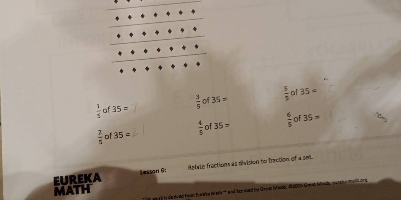  5/5  of 35=
 3/5  of 35=
 1/5  of 35=
 4/5 
 6/5  of 35=
 2/5  of 35= of 35=
EUREKA Lesson 6: Relate fractions as division to fraction of a set.
MATH
This work is derived from Eureka Math '' and licensed by Great Minds. ©2015 Great Minds, eureka-math.org