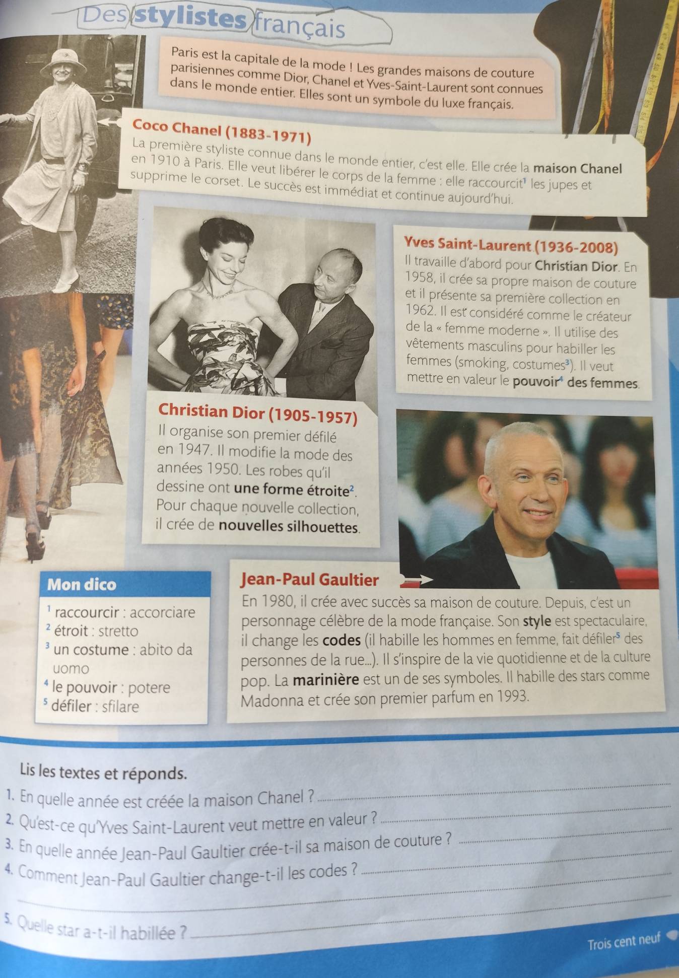 Des stylistes français
Paris est la capitale de la mode ! Les grandes maisons de couture
parisiennes comme Dior, Chanel et Yves-Saint-Laurent sont connues
dans le monde entier. Elles sont un symbole du luxe français.
Coco Chanel (1883-1971)
La première styliste connue dans le monde entier, c'est elle. Elle crée la maison Chanel
en 1910 à Paris. Elle veut libérer le corps de la femme : elle raccourcit' les jupes et
supprime le corset. Le succès est immédiat et continue aujourd'hui.
Yves Saint-Laurent (1936-2008)
Il travaille d’abord pour Christian Dior. En
1958, il crée sa propre maison de couture
et il présente sa première collection en
1962. Il est considéré comme le créateur
de la « femme moderne ». Il utilise des
vêtements masculins pour habiller les
femmes (smoking, costumes³). Il veut
mettre en valeur le pouvoir' des femmes.
ristian Dior (1905-1957)
Il organise son premier défilé
en 1947. Il modifie la mode des
années 1950. Les robes qu'il
dessine ont une forme étroite².
Pour chaque nouvelle collection,
il crée de nouvelles silhouettes.
Mon dico Jean-Paul Gaultier
En 1980, il crée avec succès sa maison de couture. Depuis, c'est un
raccourcir : accorciare
personnage célèbre de la mode française. Son style est spectaculaire,
² étroit : stretto des
un costume : abito da il change les codes (il habille les hommes en femme, fait c defier^5
uomo personnes de la rue...). Il s'inspire de la vie quotidienne et de la culture
* le pouvoir : potere pop. La marinière est un de ses symboles. Il habille des stars comme
§ défiler : sfilare Madonna et crée son premier parfum en 1993.
Lis les textes et réponds.
_
1. En quelle année est créée la maison Chanel ?
_
2. Qu'est-ce qu'Yves Saint-Laurent veut mettre en valeur ?_
3. En quelle année Jean-Paul Gaultier crée-t-il sa maison de couture ?
4. Comment Jean-Paul Gaultier change-t-il les codes ?
5. Quelle star a-t-il habillée ?
_
Trois cent neuf ●