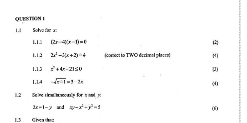 1.1 Solve for x : 
1.1.1 (2x-4)(x-1)=0 (2) 
1.1.2 2x^2-3(x+2)=4 (correct to TWO dccimal places) (4) 
1.1.3 x^2+4x-21≤ 0 (3) 
1.1.4 -sqrt(x-1)=3-2x (4) 
1.2 Solve simultaneously for x and y :
2x=1-y and xy-x^2+y^2=5 (6) 
1,3 Given that: