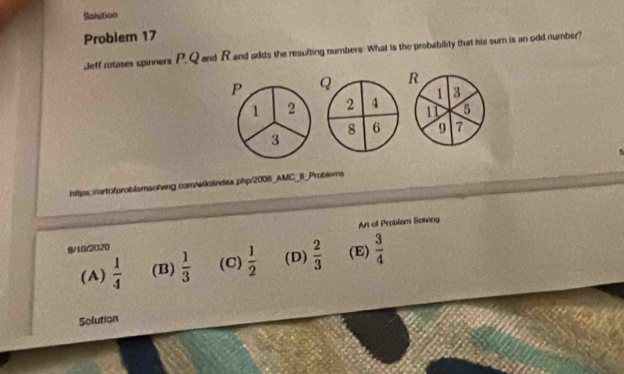 Solution
Problem 17
Jeff rutases spinners P. Q and Rand sdds the resulting numbers. What is the probability that his sum is an odd number?
P Q R
1 3
1 2 2 4 11 5
8 6 9 7
3
https:martofproblamsolving com/wikándex.php/2006_AMC_B_Problems
9/10/2020 Art of Problam Solving
(A)  1/4  (B)  1/3  (C)  1/2  (D)  2/3  (E)  3/4 
Solution