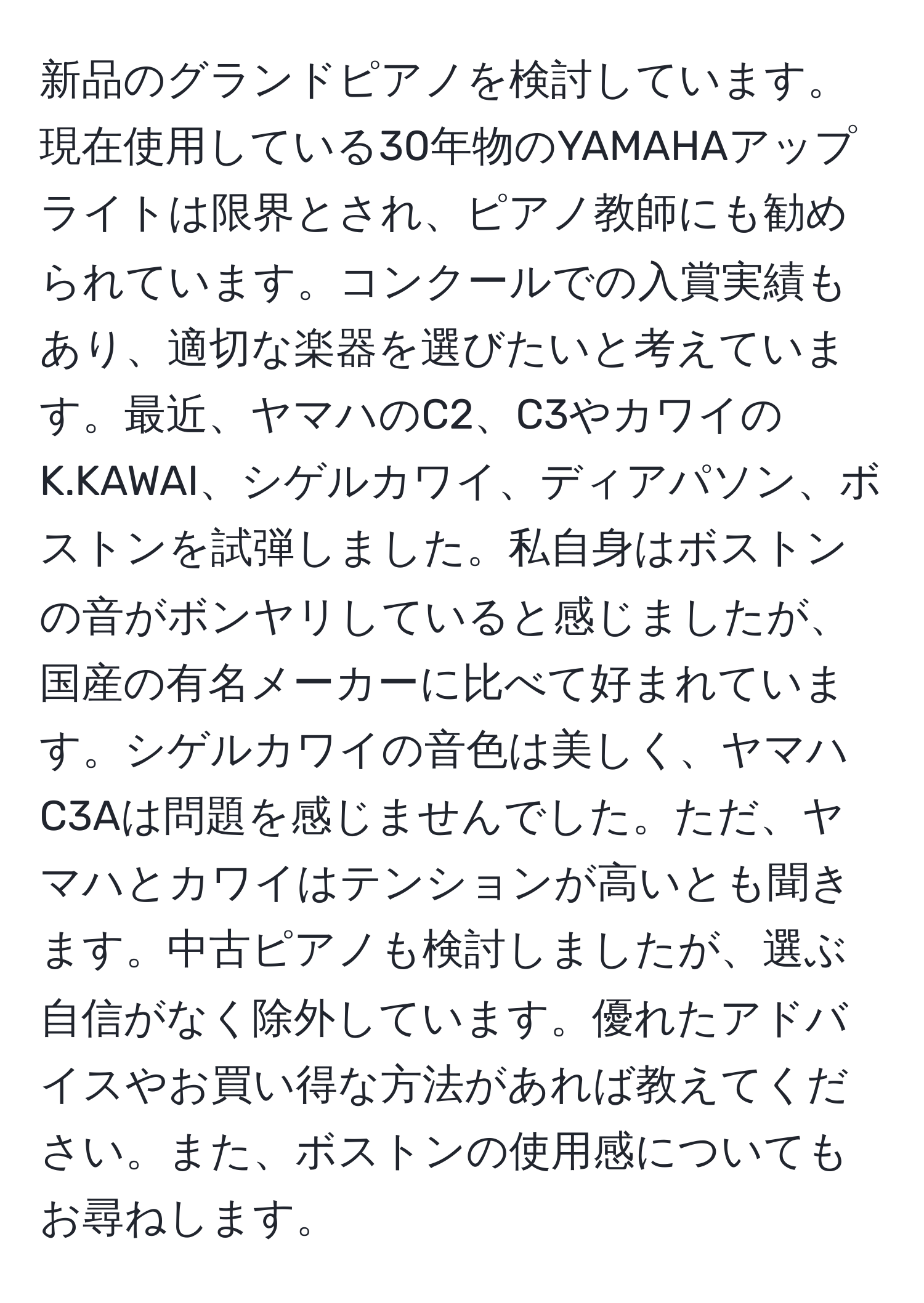 新品のグランドピアノを検討しています。現在使用している30年物のYAMAHAアップライトは限界とされ、ピアノ教師にも勧められています。コンクールでの入賞実績もあり、適切な楽器を選びたいと考えています。最近、ヤマハのC2、C3やカワイのK.KAWAI、シゲルカワイ、ディアパソン、ボストンを試弾しました。私自身はボストンの音がボンヤリしていると感じましたが、国産の有名メーカーに比べて好まれています。シゲルカワイの音色は美しく、ヤマハC3Aは問題を感じませんでした。ただ、ヤマハとカワイはテンションが高いとも聞きます。中古ピアノも検討しましたが、選ぶ自信がなく除外しています。優れたアドバイスやお買い得な方法があれば教えてください。また、ボストンの使用感についてもお尋ねします。