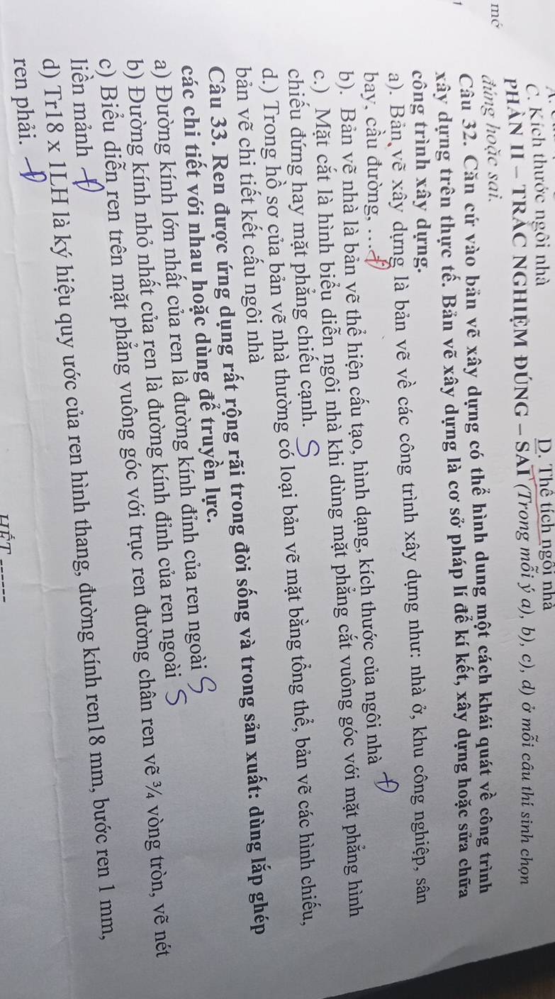 C. Kích thước ngôi nhà D. Thể tích ngôi nhà
PHAN II - TRÁC NGHIỆM ĐÚNG - SAI (Trong mỗi ý a), b), c), d) ở mỗi câu thí sinh chọn
mó đúng hoặc sai.
1 Câu 32. Căn cứ vào bản vẽ xây dựng có thể hình dung một cách khái quát về công trình
xây dựng trên thực tế. Bản vẽ xây dựng là cơ sở pháp lí để kí kết, xây dựng hoặc sửa chữa
công trình xây dựng.
a). Bản vẽ xây dựng là bản vẽ về các công trình xây dựng như: nhà ở, khu công nghiệp, sân
bay, cầu đường, ...
b). Bản vẽ nhà là bản vẽ thể hiện cấu tạo, hình dạng, kích thước của ngôi nhà
c.) Mặt cắt là hình biểu diễn ngôi nhà khi dùng mặt phẳng cắt vuông góc với mặt phẳng hình
chiếu đứng hay mặt phẳng chiếu cạnh.
d.) Trong hồ sơ của bản vẽ nhà thường có loại bản vẽ mặt bằng tổng thể, bản vẽ các hình chiếu,
bản vẽ chi tiết kết cấu ngôi nhà
Câu 33. Ren được ứng dụng rất rộng rãi trong đời sống và trong sản xuất: dùng lắp ghép
các chi tiết với nhau hoặc dùng để truyền lực.
a) Đường kính lớn nhất của ren là đường kính đỉnh của ren ngoài
b) Đường kính nhỏ nhất của ren là đường kính đỉnh của ren ngoài S
c) Biểu diễn ren trên mặt phẳng vuông góc với trục ren đường chân ren vẽ ¾ vòng tròn, vẽ nét
liền mảnh 
d) Tr18 x 1LH là ký hiệu quy ước của ren hình thang, đường kính ren18 mm, bước ren 1 mm,
_
ren phải.