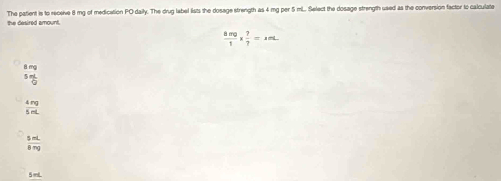 The patient is to receive 8 mg of medication PO daily. The drug label lists the dosage strength as 4 mg per 5 mL... Select the dosage strength used as the conversion factor to calculate
the desired amount.
 8mg/1 *  ?/? =xmL
 8mg/5mL 
 4mg/5mL 
 5mL/8mg 
5 mL