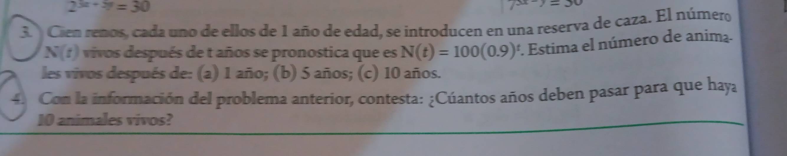 2^(3x+5y)=30
3 Cien renos, cada uno de ellos de 1 año de edad, se introducen en una reserva de caza. El número
N(t) vivos después de t años se pronostica que es N(t)=100(0.9)^t 1. Estima el número de anima- 
les vivos después de: (a) 1 año; (b) 5 años; (c) 10 años. 
4. Con la información del problema anterior, contesta: ¿Cúantos años deben pasar para que haya
10 animales vivos?