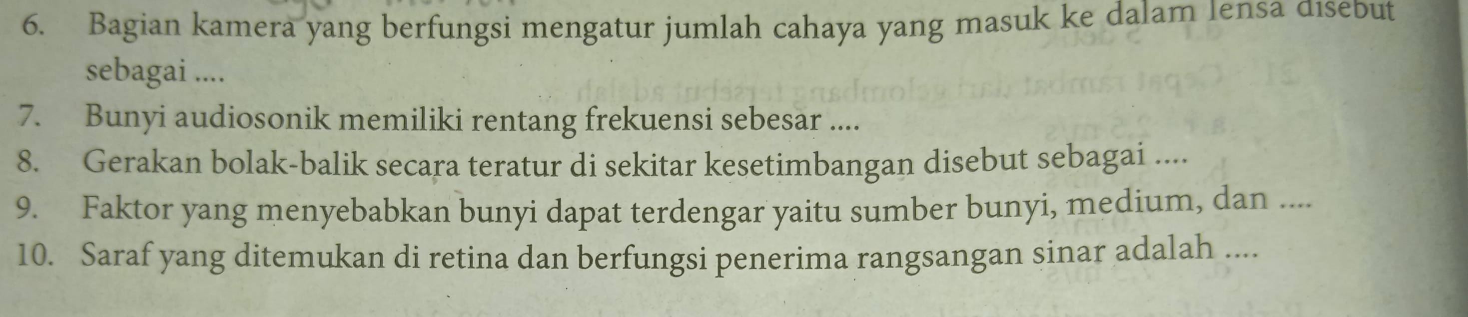 Bagian kamera yang berfungsi mengatur jumlah cahaya yang masuk ke dalam Iensa disebut 
sebagai .... 
7. Bunyi audiosonik memiliki rentang frekuensi sebesar .... 
8. Gerakan bolak-balik secara teratur di sekitar kesetimbangan disebut sebagai .... 
9. Faktor yang menyebabkan bunyi dapat terdengar yaitu sumber bunyi, medium, dan .... 
10. Saraf yang ditemukan di retina dan berfungsi penerima rangsangan sinar adalah ....