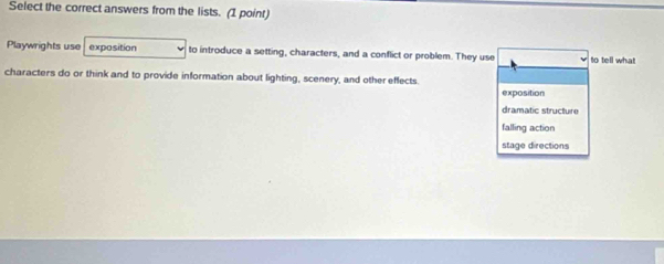 Select the correct answers from the lists. (1 point)
Playwrights use exposition to introduce a setting, characters, and a conflict or problem. They use to tell what
characters do or think and to provide information about lighting, scenery, and other effects.
exposition
dramatic structure
falling action
stage directions