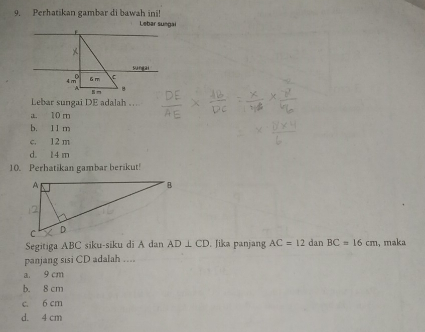 Perhatikan gambar di bawah ini!
Lebar sungai
sungai
Lebar sungai DE adalah …
a. 10 m
b. 11 m
c. 12 m
d. 14 m
10. Perhatikan gambar berikut!
Segitiga ABC siku-siku di A dan AD⊥ CD. Jika panjang AC=12 dan BC=16cm ,maka
panjang sisi CD adalah …
a. 9 cm
b. 8 cm
c. 6 cm
d. 4 cm