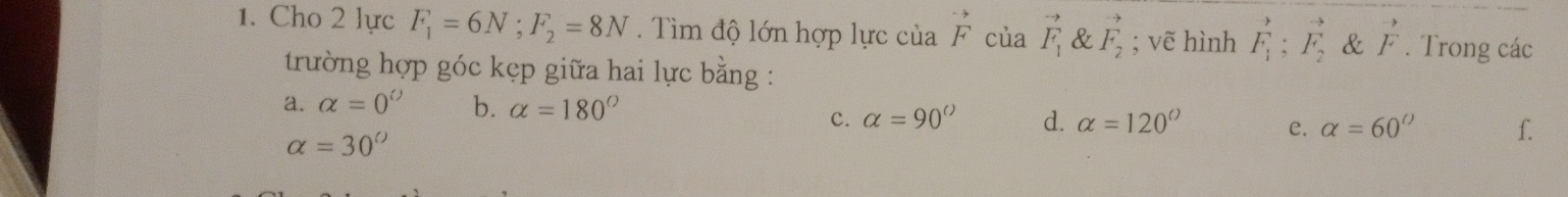 Cho 2 lực F_1=6N; F_2=8N. Tìm độ lớn hợp lực của beginarrayr to  Fendarray của vector F_1 & vector F_2; vẽ hình F_1^(P;vector F_2) & vector F. Trong các
trường hợp góc kẹp giữa hai lực bằng :
a. alpha =0^(()) b. alpha =180°
c. alpha =90° d. alpha =120° e. alpha =60° f.
alpha =30°