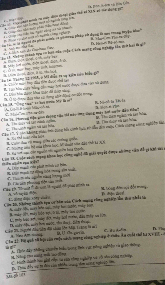 D. Pôn A-len và Bin Gết,
Câu 11. Việc phát minh ra máy điện thoại giữa thể kỉ XIX có tác dụng gì?
C. Stp Giếp
A. Giip cho sản hợng một số ngành tăng lên,
B. Giáp cho nhà máy phát điện hoạt động.
C. Giúp cho liên lạc ngày càng xa và nhanh.
Tâu 12. Ai là người đã phát minh ra phương pháp sử dụng lò cao trong luyện kim? D. Phục vụ cho một số ngành công nghiệp. B. Mai-Cơn Pha-ra-đây.
D. Hen-ri Bê-sê-mợ.
A. Anh em nhà Rai
C. A-lêch-xan-đơ Gra-ham Beo.
Câu 13. Những thành tựu cơ bản của cuộc Cách mạng công nghiệp lần thứ hai là gì?
A. Điện, điện thoại, ô tô, máy bay.
B. Máy hơi nước, điện thoại, điện, ô tô.
C. Ô 18, máy bay, máy tỉnh, internet.
D. Điện thoại, điện, ô tô, tàu hoá.
Câu 14. Tháng 12/1903, ở Mĩ diễn ra sự kiện tiêu biểu gì?
A. Chiếc máy bay đầu tiên được chế tạo.
B. Tàu hóa chạy bằng đầu máy hơi nước được đưa vào sử dụng.
C. Dầu hỏa được khai thác để thắp sáng.
D. Ô tô được đưa vào sử dụng nhờ động cơ đốt trong.
Câu 15. “Ông vua” xe hoi nước Mỹ là ai? B. Ni-çô-la Tét-la.
A. Gu-li-ē-li-nô Mác-cô-ni.
D. Hen-ri Pho.
C. Mai-Con Pha-ra-dây.
Câu 16. Phương tiện giao thông vận tải nào ứng dụng máy hơi nước đầu tiên?
A. Tàu thủy và tàu cánh ngầm. B. Tàu điện ngầm và tàu hòa.
C. Tàu cánh ngằm và tàu hỏa. D. Tàu thủy và tàu hỏa.
Cầu 17. Ý nào không phản ánh đúng bối cảnh lịch sử dẫn đến cuộc Cách mạng công nghiệp lần
A. Xu thể toàn cầu hóa.
B. Cuộc đua vũ trang giữa các cường quốc.
C. Những tiến bộ của khoa học, kĩ thuật vào đầu thể ki XX.
D. Sự vơi cạn các nguồn tài nguyên hóa thạch.
Câu 18. Cuộc cách mạng khoa học công nghệ đã giải quyết được những vấn đề gì khi tài 1
thiên nhiên cạn kiệt?
A. Đảy mạnh các phát minh cơ bản.
B. Đầy mạnh tự động hóa trong sản xuất.
C. Tìm ra các nguồn năng lượng mới.
D. Cải tiến phương tiện sân xuất.
Câu 19. Tô-mát Ê-đi-xơn là người đã phát minh ra
A. vô tuyển điện. B. bóng đèn sợi đốt trong.
C. dòng điện xoay chiều. D. điện thoại.
Câu 20. Những thành tựu cơ bản của Cách mạng công nghiệp lần thứ nhất là
A. máy dệt, mày kéo sợi, máy hơi nước, máy bay.
B. máy dệt, máy kéo sợi, ô tô, máy hơi nước.
C. máy kéo sợi, máy dệt, máy hơi nước, đầu máy xe lửa.
D. máy dệt, máy hơi nước, tàu thuỷ, điện thoại.
Câu 21. Người đầu tiên đặt chân lên Mặt Trăng là ai? D. Phạ
A. Neo Am-strong. B. U. Ga-ga-rin. C. Bu A-đin.
Câu 22. Hệ quả xã hội của cuộc cách mạng công nghiệp ở châu Âu cuối thế ki XVIII - é
là gì?
A. Thúc đầy những chuyển biến trong lĩnh vực nông nghiệp và giao thộng.
B. Nâng cao năng suất lao động.
C. Hình thành hai giai cấp: tư sản công nghiệp và vô sân công nghiệp.
D. Thúc đầy sự ra đời của nhiều trung tâm công nghiệp lớn.
Mã đề 103