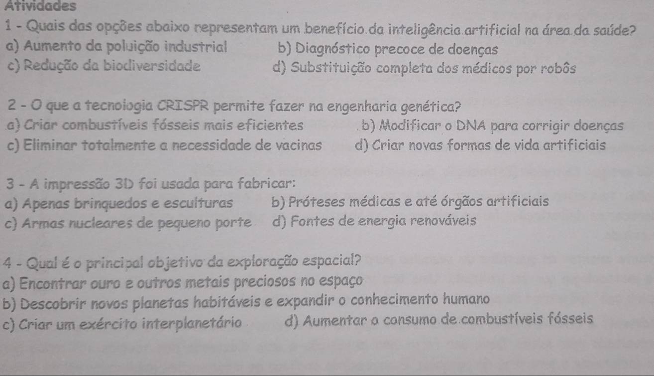 Atividades
1 - Quais das opções abaixo representam um benefício da inteligência artificial na área da saúde?
a) Aumento da poluição industrial b) Diagnóstico precoce de doenças
c) Redução da biodiversidade d) Substituição completa dos médicos por robôs
2 - O que a tecnologia CRISPR permite fazer na engenharia genética?
La) Criar combustíveis fósseis mais eficientes b) Modificar o DNA para corrigir doenças
c) Eliminar totalmente a necessidade de vacinas d) Criar novas formas de vida artificiais
3 - A impressão 3D foi usada para fabricar:
a) Apenas brinquedos e esculturas b) Próteses médicas e até órgãos artificiais
c) Armas nucleares de pequeno porte d) Fontes de energia renováveis
4 - Qual é o principal objetivo da exploração espacial?
a) Encontrar ouro e outros metais preciosos no espaço
b) Descobrir novos planetas habitáveis e expandir o conhecimento humano
c) Criar um exército interplanetário d) Aumentar o consumo de combustíveis fósseis