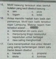 Motif kawung tersusun atas bentuk
bulatan yang kecil disebut kawung ....
a. sen c. picis
b. logam d. bribil
16. Anisa memiliki hadiah kain batik dari
pamannya. Motif kain batik tersebut
sigar Lampung, Makna ragam hias
tersebut adalah .... C HGTS
a. kerendahan diri pada alam
b. menjunjung tinggi rasasyukur
c. kepedulian untuk berbagai
d. rasa saling menghormati
17. Cara menempatkan dua unsur desain
yang saling bertentangan dalam satu
frame desain disebut_
a. hierarki c. proporsi
b. skala d. kontras