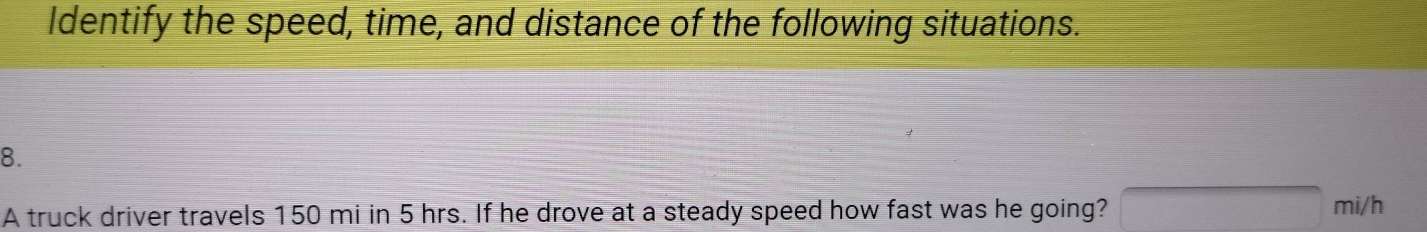 Identify the speed, time, and distance of the following situations. 
8. 
A truck driver travels 150 mi in 5 hrs. If he drove at a steady speed how fast was he going?
mi/h