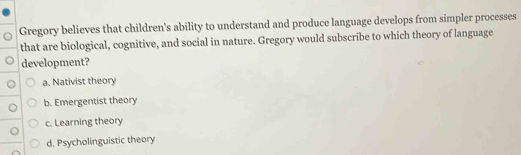 Gregory believes that children's ability to understand and produce language develops from simpler processes
that are biological, cognitive, and social in nature. Gregory would subscribe to which theory of language
development?
a. Nativist theory
b. Emergentist theory
c. Learning theory
d. Psycholinguistic theory