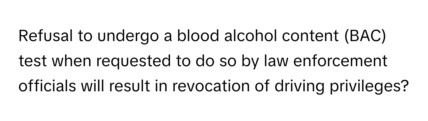 Refusal to undergo a blood alcohol content (BAC) test when requested to do so by law enforcement officials will result in revocation of driving privileges?