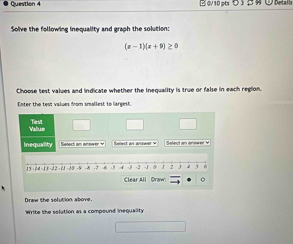 つ 3 99 O Details 
Solve the following inequality and graph the solution:
(x-1)(x+9)≥ 0
Choose test values and indicate whether the inequality is true or false in each region. 
Enter the test values from smallest to largest. 
Test 
Value 
Inequality Select an answer Select an answer Select an answer
15 -14 -13 -12 -11 -10 -9 -8 -7 -6 -5 -4 -3 -2 -1 0 1 2 3 4 5 6
Clear All Draw: 
Draw the solution above. 
Write the solution as a compound inequality