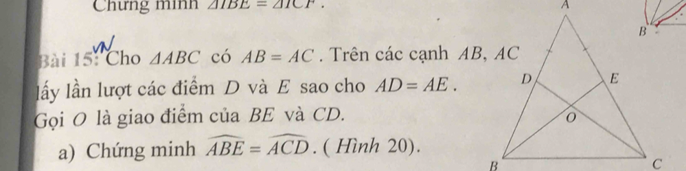 Chưng minh △ 1BE=△ 1CF. 
Bài 15: Cho △ ABC có AB=AC. Trên các cạnh AB, AC
lấy lần lượt các điểm D và E sao cho AD=AE. 
Gọi O là giao điểm của BE và CD. 
a) Chứng minh widehat ABE=widehat ACD. ( Hình 20).