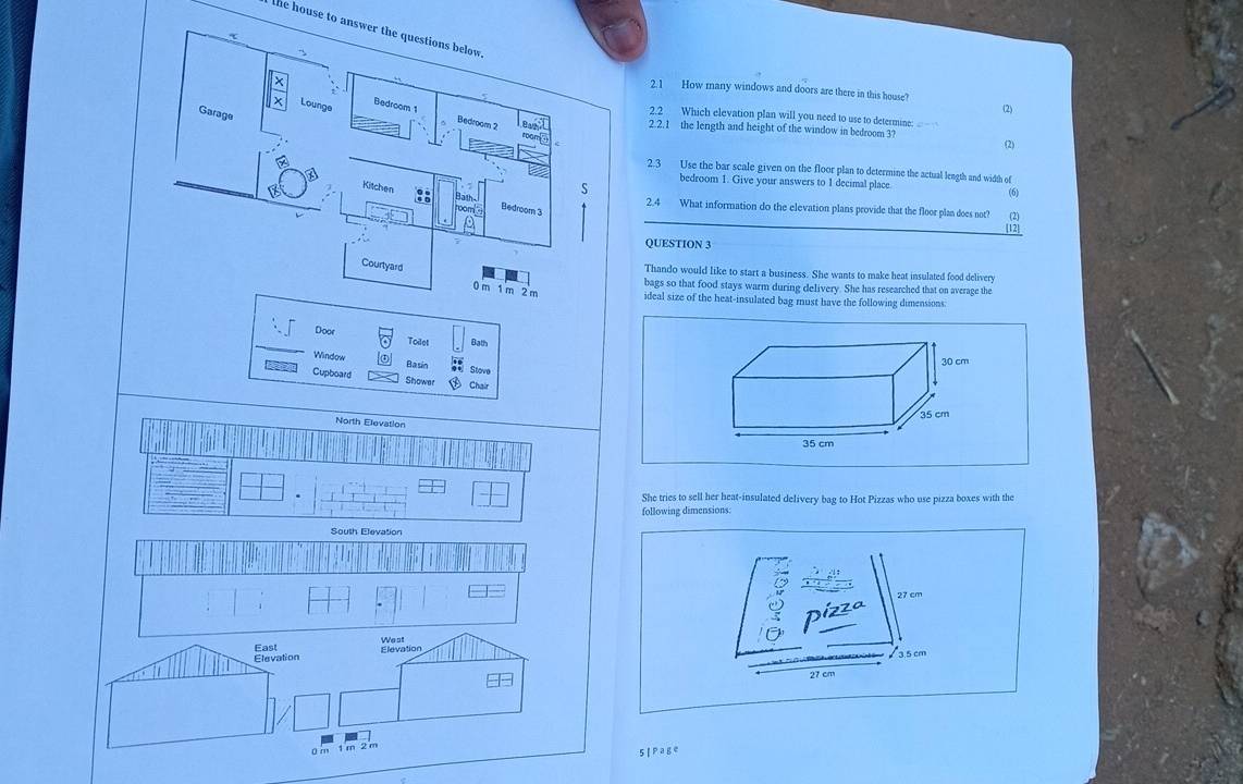 the house to answer the questions below. 
` 
2.1 How many windows and doors are there in this house? 
Garage 
(2) 
Lounge Bedroom 1 2.2 Which elevation plan will you need to use to determine: 
Bedroom 2
2.2.1 the length and height of the window in bedroom 3? 
room 
(2) 
2.3 Use the bar scale given on the floor plan to determine the actual length and width of 
s 
bedroom 1. Give your answers to 1 decimal place 
(6) 
Kitchen :: Bath Bedroom 3 
room 
2.4 What information do the elevation plans provide that the floor plan does not? (2) 
[12] 
QUESTION 3 
Thando would like to start a business. She wants to make heat insulated food delivery 
bags so that food stays warm during delivery. She has researched that on average the 
Courtyard 0 m 1 m 2 m ideal size of the heat-insulated bag must have the following dimensions. 
Door Bath 
Todet 
Window 
Basin ** Stove 
Cupboard Shower Chair 
North Elevation 
She tries to sell her heat-insulated delivery bag to Hot Pizzas who use pizza boxes with the 
following dimensions: 
South Elevation 
5 |P25°