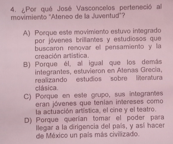 ¿Por qué José Vasconcelos perteneció al
movimiento “Ateneo de la Juventud”?
A) Porque este movimiento estuvo integrado
por jóvenes brillantes y estudiosos que
buscaron renovar el pensamiento y la
creación artística.
B) Porque él, al igual que los demás
integrantes, estuvieron en Atenas Grecia,
realizando estudios sobre literatura
clásica.
C) Porque en este grupo, sus integrantes
eran jóvenes que tenían intereses como
la actuación artística, el cine y el teatro.
D) Porque querían tomar el poder para
llegar a la dirigencia del país, y así hacer
de México un país más civilizado.