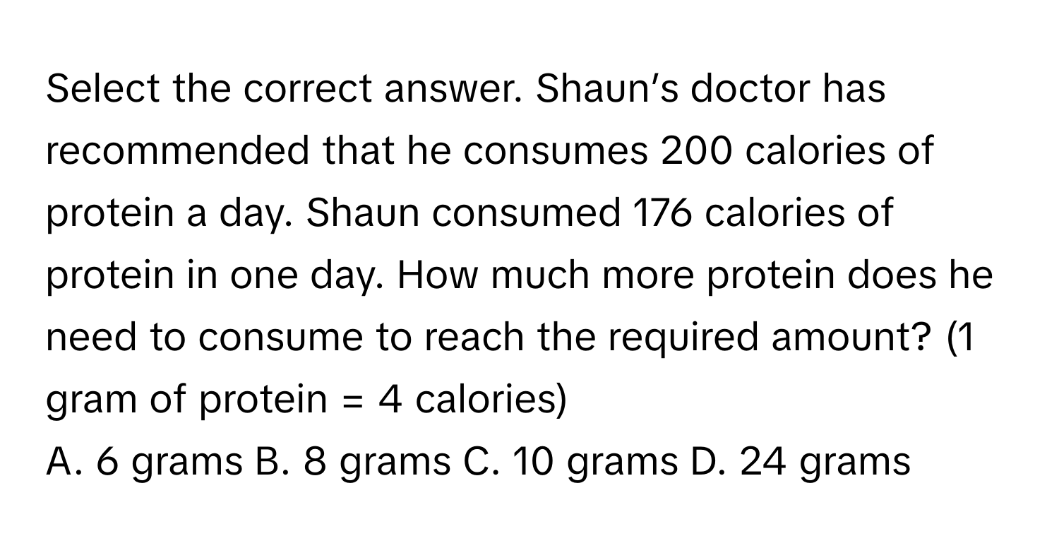 Select the correct answer. Shaun’s doctor has recommended that he consumes 200 calories of protein a day. Shaun consumed 176 calories of protein in one day. How much more protein does he need to consume to reach the required amount? (1 gram of protein = 4 calories)

A. 6 grams B. 8 grams C. 10 grams D. 24 grams