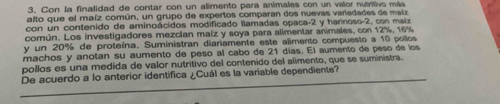 Con la finalidad de contar con un alimento para animales con un valor nutritivo más 
alto que el maíz común, un grupo de expertos comparan dos nuevas variedades de maíz 
con un contenido de aminoácidos modificado llamadas opaca -2 y harinoso -2, con maíz 
común. Los investigadores mezclan maíz y soya para alimentar animales, con 12%, 16%
y un 20% de proteína. Suministran diariamente este alimento compuesto a 10 pollos 
machos y anotan su aumento de peso al cabo de 21 días. El aumento de peso de los 
pollos es una medida de valor nutritivo del contenido del alimento, que se suministra. 
De acuerdo a lo anterior identifica ¿Cuál es la variable dependiente?