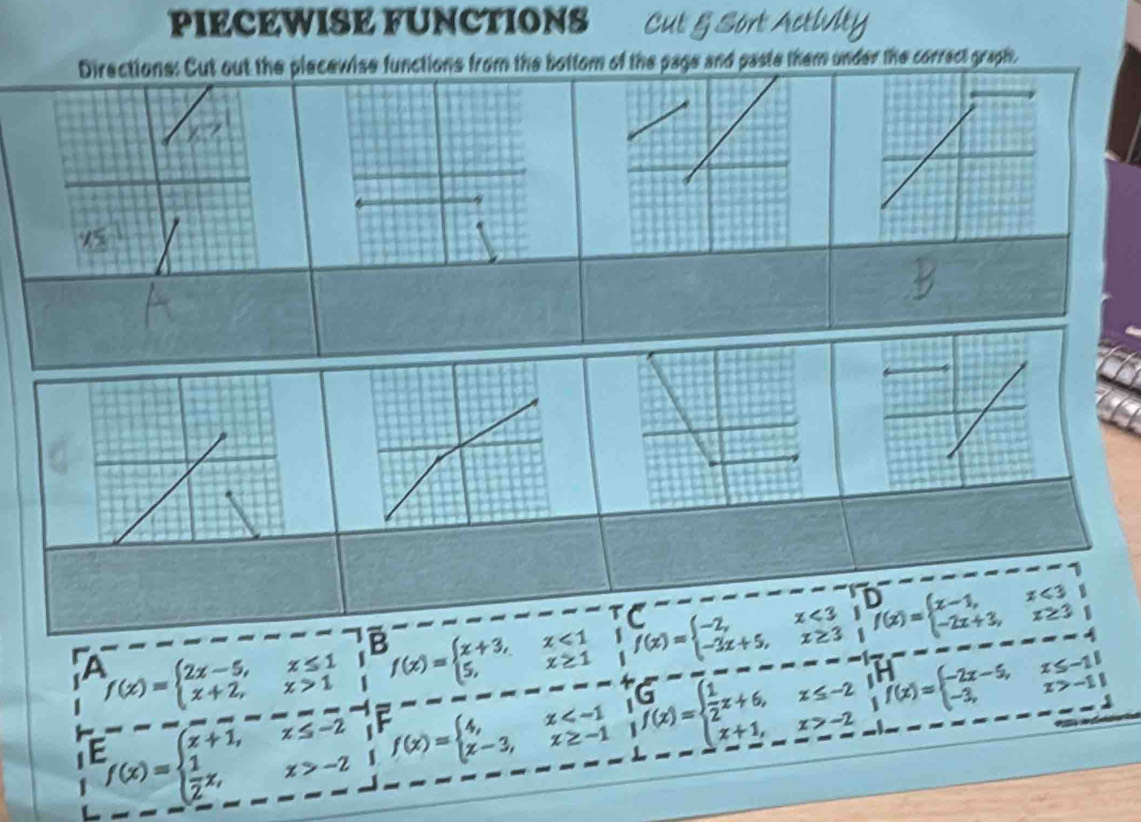 PIECEWISE FUNCTIONS Cut § Sort Activity 
Directions: Cut out the piecewise functions from the bottom of the page and paste them under the correct graph. 
a f(x)=beginarrayl 2x-5,x≤ 1 x+2,x>1endarray. f(x)=beginarrayl x+3, 5,endarray. x<1</tex> f(x)=beginarrayl -2,x<3; -3x+5,x≥ 3;f(x)=beginarrayl x-1,x<3 -2x+3,x≥ 3endarray.
B
x≥ 1
f(x)=beginarrayl x+1,x≤ -2  1/2 x,x>-2endarray. frac  f(x)=beginarrayl 4,x beginarrayr G(x>f)=beginarrayl  1/2 x+6,x≤ -2 x+1,x>-2ifendarray f(x)=beginarrayl -2x-5,x≤ -1 -3,x>-11endarray.