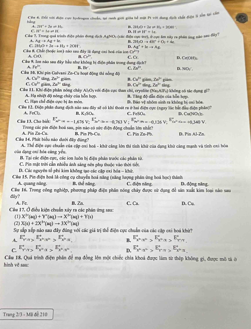 Đối với điện cực hydrogen chuẩn, tại ranh giới giữa bề mặt Pt với dung địch chất điện li tồn tại cần
bằng
A. 2H^++2e H_2.
B. 2H_2O+2eleftharpoons H_2+2OH^-,
C. H^++Ieleftharpoons I D. H u H^++le.
Câu 7. Trong quá trình điện phân dung dịch . AgNO o (các điện cực trơ), ở cực âm xây ra phân ứng nào sau đây?
A. Agto Ag+lc. B. 2H_2Oto 4H^++O_2+4e.
C. 2H_2O+2eto H_2+2OH^-. D. Ag^++Ic^^to 
Câu 8. Chất (hoặc ion) nào sau đây là dạng oxi hoá của ion Cr^(2+)
B. Cr^(3+).
A. CrO C. Cr. D. Cr(OH)_2.
Cầu 9. Ion nào sau đây hầu như không bị điện phân trong dung dịch?
A. Fe^(3+). B. Br. C. Zn^(2+). D. NOy.
Câu 10. Khi pin Galvani Zn- Cu hoạt động thì nồng độ
A. Cu^(2+) tăng, Zn^(2+) giảm. B. Cu^(2+) giám, Zn^(2+) giảm.
C. Cu^(2+) giảm, Zn^(2+) tăng. tǎng, Zn^(2+) tǎng.
D. Cu^(2+)
Câu 11. Khi điện phân nóng chảy Al_2O_3 với điện cực than chì, cryolite (Na₃AlF₆) không có tác dụng gì?
A. Hạ nhiệt độ nóng chảy của hỗn hợp. B. Tăng độ dẫn điện của hỗn hợp.
C. Hạn chế điện cực bị ăn mòn. D. Bảo vệ nhôm sinh ra không bị oxi hóa.
Câu 12. Điện phân dung dịch nào sau đây sẽ có khí thoát ra ở hai điện cực (ngay lúc bắt đầu điện phân)?
A. FeCl₂. B. K_2SO_4. C. FeSO_4. D. Cu(NO_3)_2.
Câu 13. Cho biết: E_(AP''/N)°approx -1,676 V; E_Za^(3+)/Za^circ =-0,763V . E_Pv^(2+)/Pb^circ =-0,126V;^E°_Cu^(2+)/Cu=+0,340V.
,
Trong các pin điện hoá sau, pin nào có sức điện động chuẩn lớn nhất?
A. Pin Zn- Cu B. Pin Pb-Cu. C. Pin Zn-Pb. D. Pin Al-Zn
Câu 14. Phát biểu nào dưới đây đúng?
A. Thể điện cực chuẩn của cặp oxi hoá - khử cảng lớn thì tính khử của dạng khử càng mạnh và tính oxi hóa
của dạng oxi hóa càng yếu.
B. Tại các điện cực, các ion luôn bị điện phân trước các phân tử.
C. Pin mặt trời cần nhiều ánh sáng nên phụ thuộc vào thời tiết.
D. Các nguyên tố phi kim không tạo các cặp oxi hóa - khử.
Câu 15. Pin điện hoá là công cụ chuyển hoá năng (năng lượng phản ứng hoá học) thành
A. quang năng. B. thế năng. C. điện năng. D. động năng.
Câu 16. Trong công nghiệp, phương pháp điện phân nóng chảy được sử dụng để sản xuất kim loại nào sau
đây?
A. Fe. B. Zn. C. Ca. D. Cu.
Câu 17. Ở điều kiện chuẩn xảy ra các phản ứng sau:
(1) X^(2+)(aq)+Y^+(aq)to X^(3+)(aq)+Y(s)
(2) X(s)+2X^(3+)(aq)to 3X^(2+)(aq)
Sự sắp xếp nào sau đây đúng với các giá trị thế điện cực chuẩn của các cặp oxi hoá khử?
A. E_Y^+/Y^circ ,E_X^(mu)/X^(2+)^circ >E_X^(2+)/X^circ  E_X^(mu)/X^(2+)^circ >E_X^2'x^circ ,x>E_Y^(gamma /gamma)^circ 
B.
C. E_Y^(/Y)^circ ,_X''x>E_X''x^". E_x^(mu)/x^(lambda)^circ >E_(Y'N)°,E_x^(lambda)/x^circ 
D.
Câu 18. Quá trình điện phân đề mạ đồng lên một chiếc chìa khoá được làm từ thép không gi, được mô tả ở
hình về sau:
Trang 2/3 - Mã đề 210