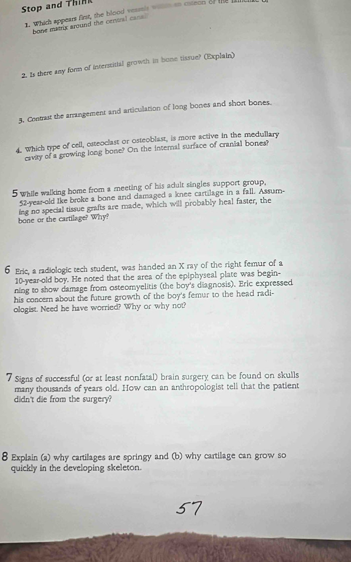 Stop and Think 
1. Which appears first, the blood vessels waeh an osteon or the 
bone matrix around the central cana 
2. Is there any form of interstitial growth in bone tissue? (Explain) 
3. Contrast the arrangement and articulation of long bones and short bones. 
4. Which type of cell, osteoclast or osteoblast, is more active in the medullary 
cavity of a growing long bone? On the internal surface of cranial bones? 
5 while walking home from a meeting of his adult singles support group,
52-year-old Ike broke a bone and damaged a knee cartilage in a fall. Assum- 
ing no special tissue grafts are made, which will probably heal faster, the 
bone or the cartilage? Why? 
6 Eric, a radiologic tech student, was handed an X ray of the right femur of a
10-year-old boy. He noted that the area of the epiphyseal plate was begin- 
ning to show damage from osteomyelitis (the boy's diagnosis). Eric expressed 
his concern about the future growth of the boy's femur to the head radi- 
ologist. Need he have worried? Why or why not? 
7 Signs of successful (or at least nonfatal) brain surgery can be found on skulls 
many thousands of years old. How can an anthropologist tell that the patient 
didn't die from the surgery? 
8 Explain (a) why cartilages are springy and (b) why cartilage can grow so 
quickly in the developing skeleton.