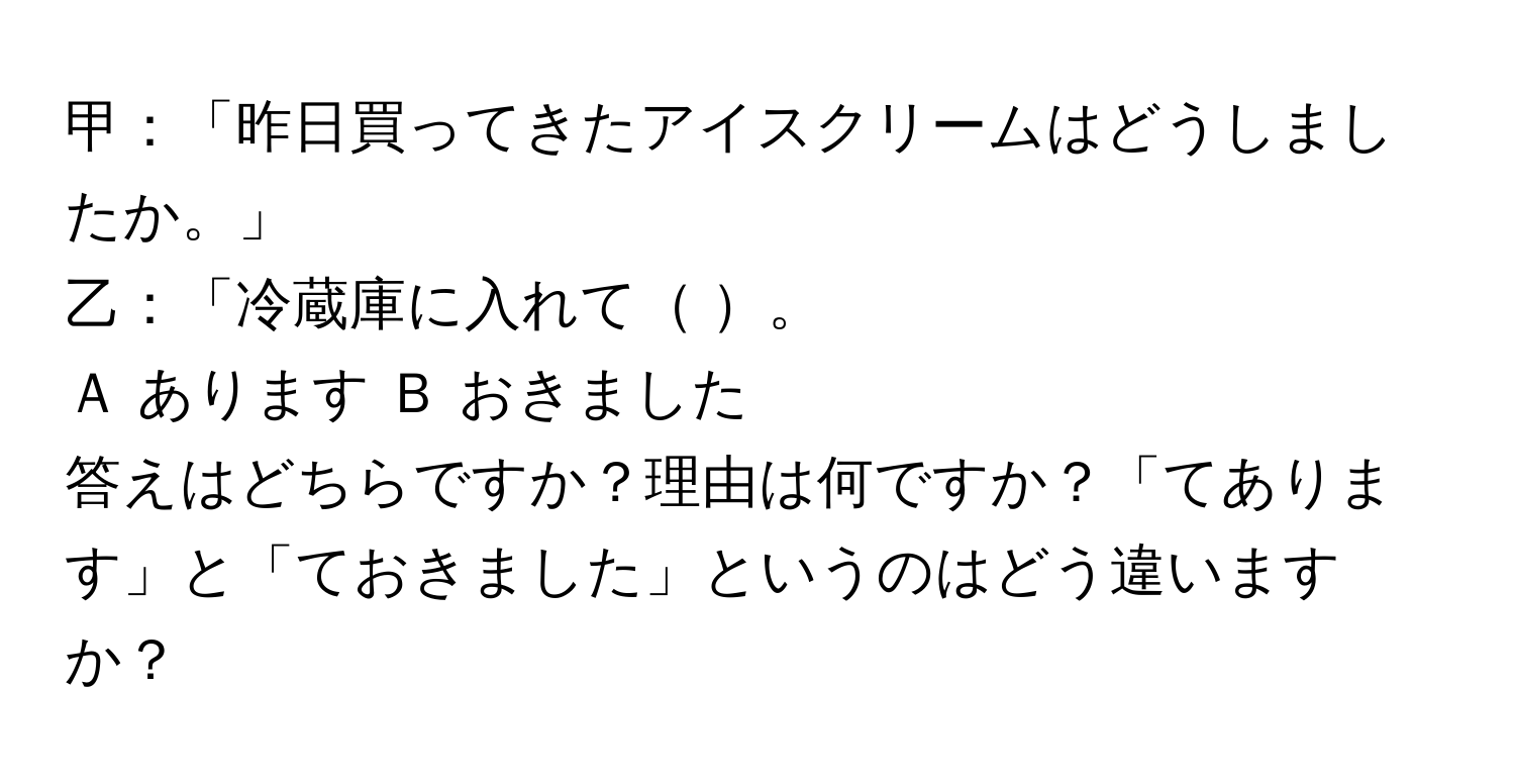 甲：「昨日買ってきたアイスクリームはどうしましたか。」  
乙：「冷蔵庫に入れて     。  
Ａ  あります    Ｂ おきました  
答えはどちらですか？理由は何ですか？「てあります」と「ておきました」というのはどう違いますか？