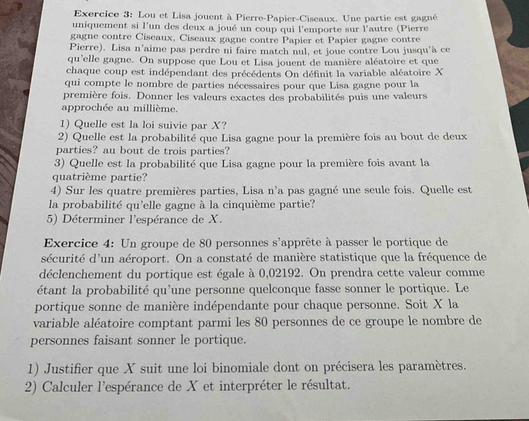 Lou et Lisa jouent à Pierre-Papier-Ciseaux. Une partie est gagné
uniquement si l’un des deux a joué un coup qui l'emporte sur l'autre (Pierre
gagne contre Ciseaux, Ciseaux gagne contre Papier et Papier gagne contre
Pierre). Lisa n’aime pas perdre ni faire match nul, et joue contre Lou jusqu'à ce
qu'elle gagne. On suppose que Lou et Lisa jouent de manière aléatoire et que
chaque coup est indépendant des précédents On définit la variable aléatoire X
qui compte le nombre de parties nécessaires pour que Lisa gagne pour la
première fois. Donner les valeurs exactes des probabilités puis une valeurs
approchée au millième.
1) Quelle est la loi suivie par X?
2) Quelle est la probabilité que Lisa gagne pour la première fois au bout de deux
parties? au bout de trois parties?
3) Quelle est la probabilité que Lisa gagne pour la première fois avant la
quatrième partie?
4) Sur les quatre premières parties, Lisa n'a pas gagné une seule fois. Quelle est
la probabilité qu'elle gagne à la cinquième partie?
5) Déterminer l'espérance de X.
Exercice 4: Un groupe de 80 personnes s' l'apprête à passer le portique de
sécurité d'un aéroport. On a constaté de manière statistique que la fréquence de
déclenchement du portique est égale à 0,02192. On prendra cette valeur comme
étant la probabilité qu'une personne quelconque fasse sonner le portique. Le
portique sonne de manière indépendante pour chaque personne. Soit X la
variable aléatoire comptant parmi les 80 personnes de ce groupe le nombre de
personnes faisant sonner le portique.
1) Justifier que X suit une loi binomiale dont on précisera les paramètres.
2) Calculer l'espérance de X et interpréter le résultat.