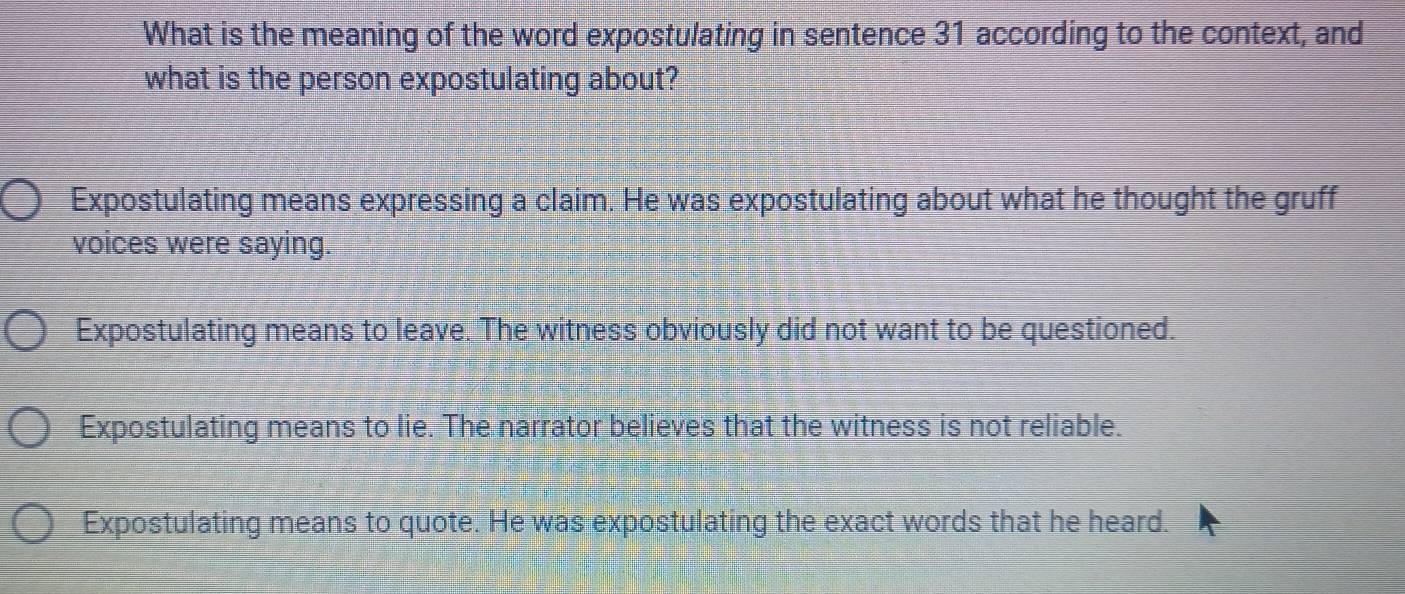 What is the meaning of the word expostulating in sentence 31 according to the context, and
what is the person expostulating about?
Expostulating means expressing a claim. He was expostulating about what he thought the gruff
voices were saying.
Expostulating means to leave. The witness obviously did not want to be questioned.
Expostulating means to lie. The narrator believes that the witness is not reliable.
Expostulating means to quote. He was expostulating the exact words that he heard.