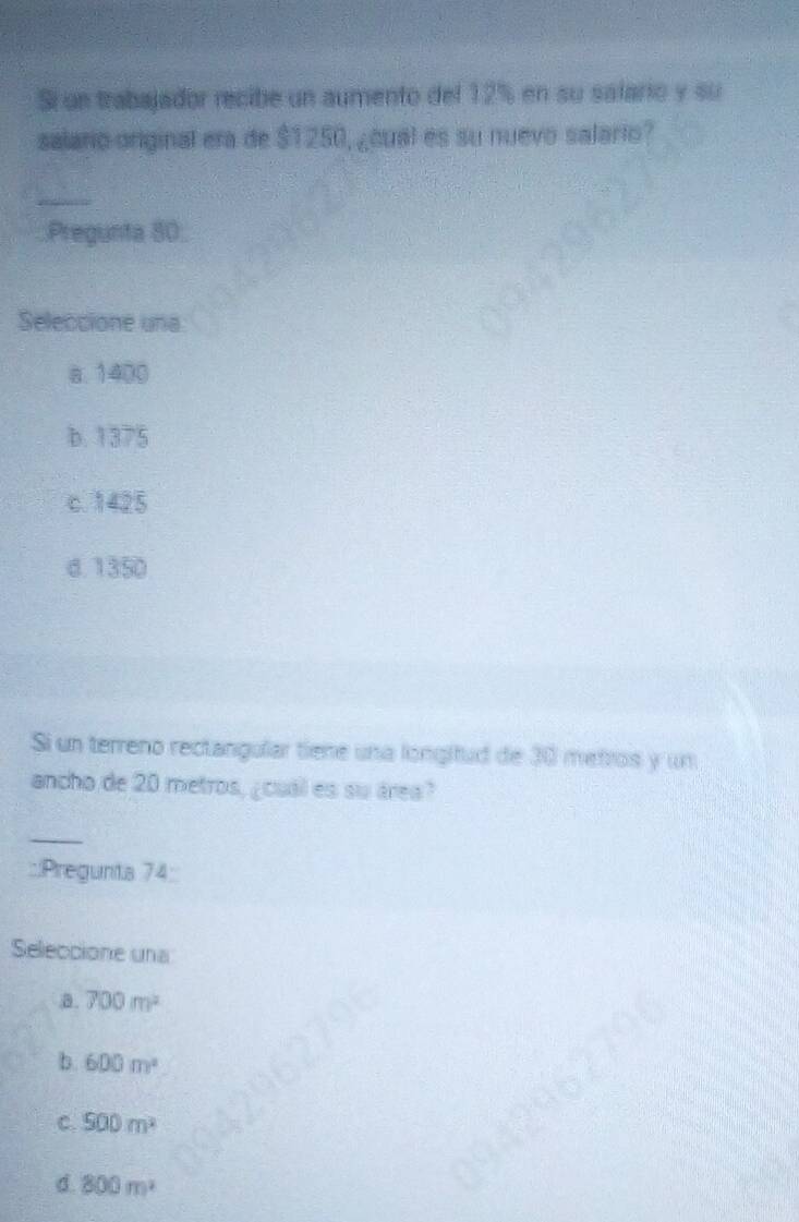 Si un trabajador recibe un aumento del 12% en su salario y su
salario original era de $1250, ¿cual es su nuevo salario?
_
Pregunta 80;
Seleccione una
a. 1400
b. 1375
c. 1425
d. 1350
Si un terreno rectangular tiene una longifud de 30 metros y un
ancho de 20 metros, ¿cual es su área?
_
::Pregunta 74:
Seleccione una.B. 700m^2
b. 600m^2
C. 500m^2
d. 800m^2