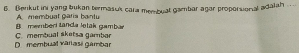 Berikut ini yang bukan termasuk cara membuat gambar agar proporsional adalah ...
A. membuat garis bantu
B. memberi tanda letak gambar
C. membuat sketsa gambar
D. membuat varasi gambar