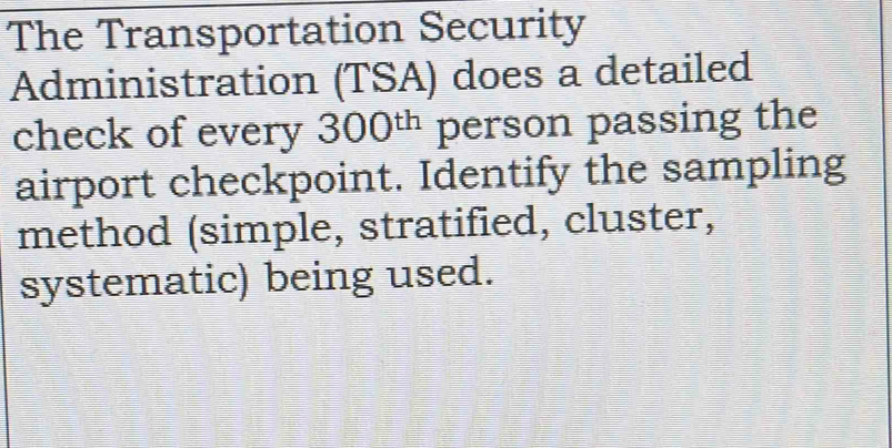 The Transportation Security 
Administration (TSA) does a detailed 
check of every 300^(th) person passing the 
airport checkpoint. Identify the sampling 
method (simple, stratified, cluster, 
systematic) being used.